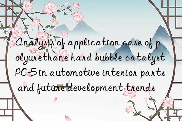 analysis of application case of polyurethane hard bubble catalyst pc-5 in automotive interior parts and future development trends