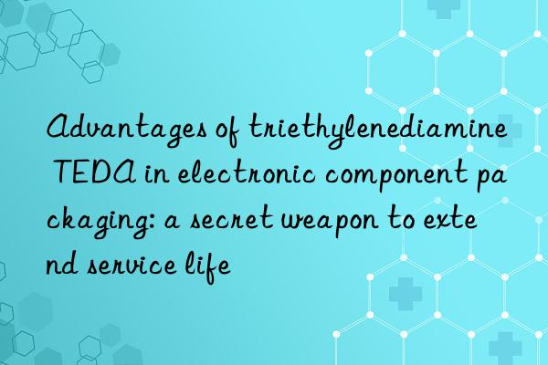 advantages of triethylenediamine teda in electronic component packaging: a secret weapon to extend service life