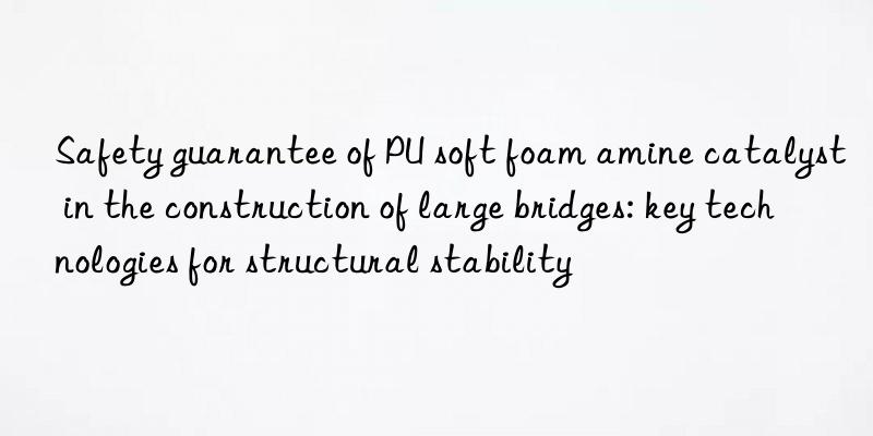 safety guarantee of pu soft foam amine catalyst in the construction of large bridges: key technologies for structural stability