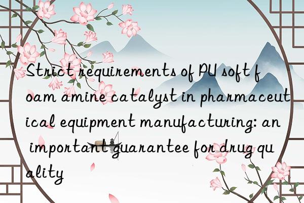 strict requirements of pu soft foam amine catalyst in pharmaceutical equipment manufacturing: an important guarantee for drug quality