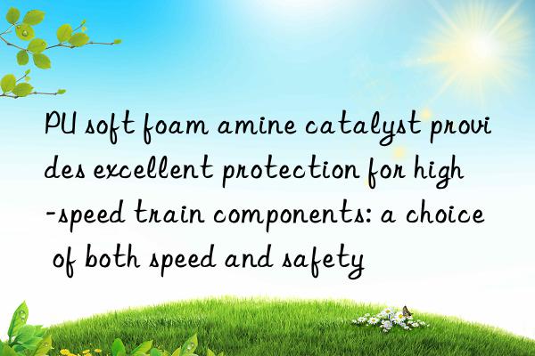 pu soft foam amine catalyst provides excellent protection for high-speed train components: a choice of both speed and safety
