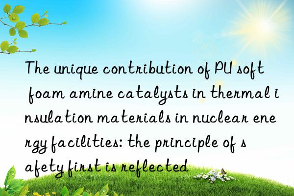 the unique contribution of pu soft foam amine catalysts in thermal insulation materials in nuclear energy facilities: the principle of safety first is reflected
