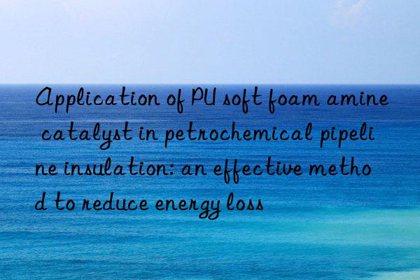 application of pu soft foam amine catalyst in petrochemical pipeline insulation: an effective method to reduce energy loss