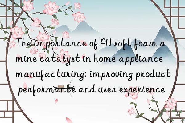 the importance of pu soft foam amine catalyst in home appliance manufacturing: improving product performance and user experience