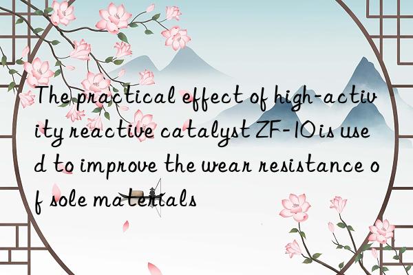 the practical effect of high-activity reactive catalyst zf-10 is used to improve the wear resistance of sole materials