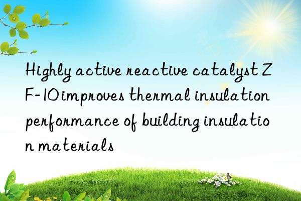 highly active reactive catalyst zf-10 improves thermal insulation performance of building insulation materials