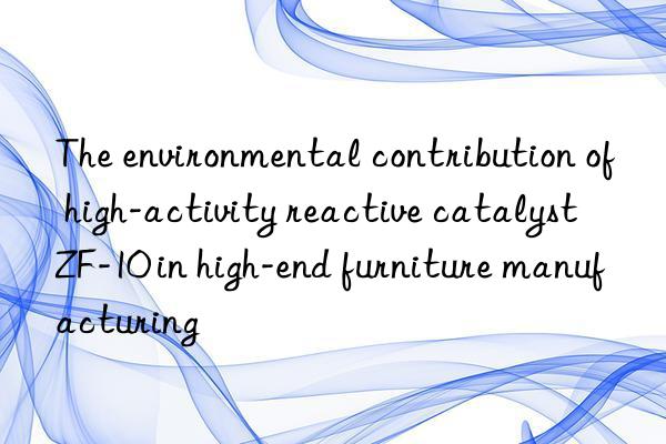 the environmental contribution of high-activity reactive catalyst zf-10 in high-end furniture manufacturing