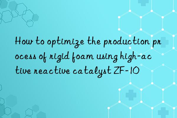 how to optimize the production process of rigid foam using high-active reactive catalyst zf-10