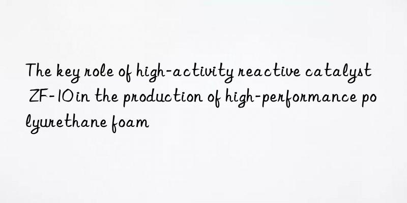 the key role of high-activity reactive catalyst zf-10 in the production of high-performance polyurethane foam