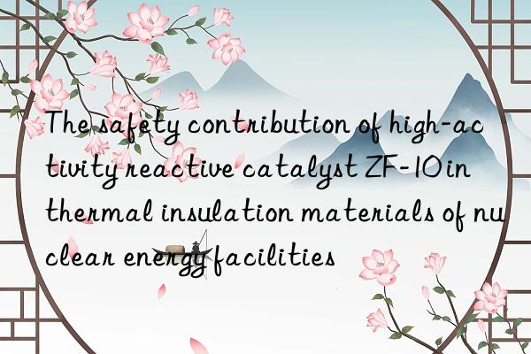 the safety contribution of high-activity reactive catalyst zf-10 in thermal insulation materials of nuclear energy facilities