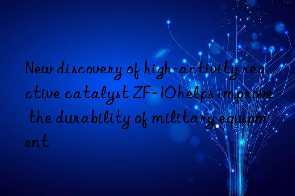 new discovery of high-activity reactive catalyst zf-10 helps improve the durability of military equipment