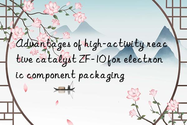 advantages of high-activity reactive catalyst zf-10 for electronic component packaging