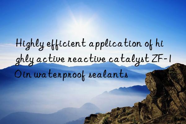 highly efficient application of highly active reactive catalyst zf-10 in waterproof sealants