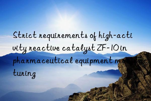 strict requirements of high-activity reactive catalyst zf-10 in pharmaceutical equipment manufacturing