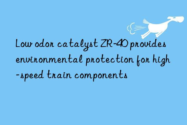 low odor catalyst zr-40 provides environmental protection for high-speed train components