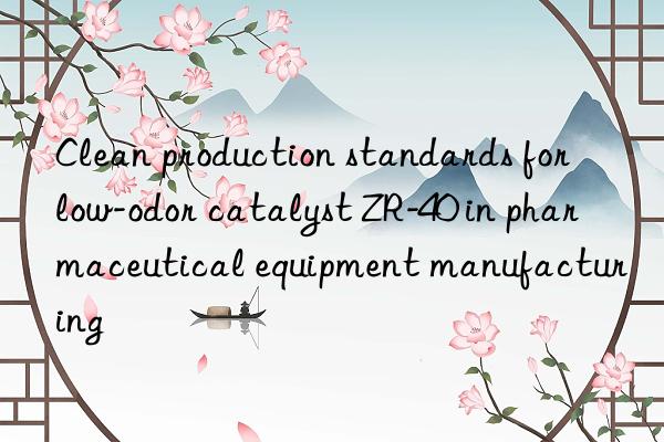clean production standards for low-odor catalyst zr-40 in pharmaceutical equipment manufacturing