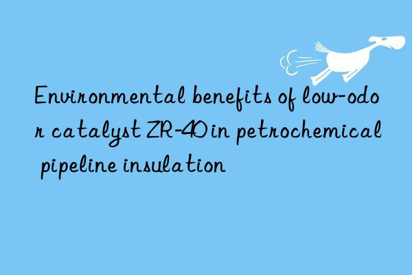 environmental benefits of low-odor catalyst zr-40 in petrochemical pipeline insulation