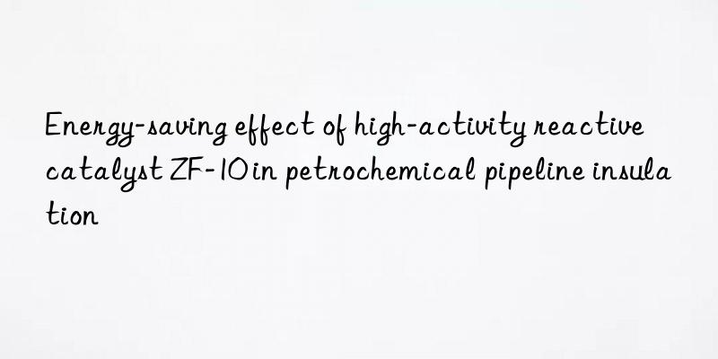 energy-saving effect of high-activity reactive catalyst zf-10 in petrochemical pipeline insulation
