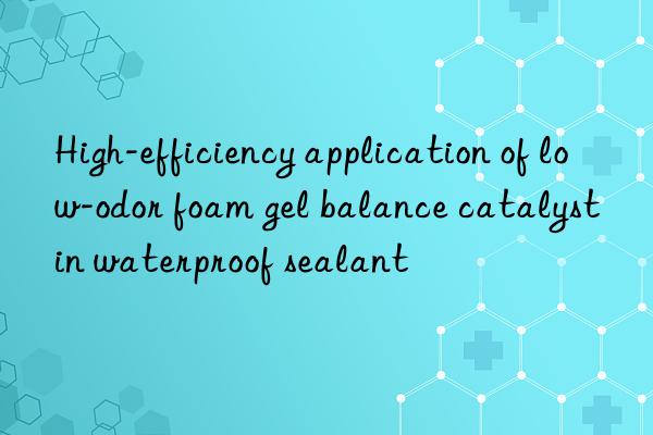 high-efficiency application of low-odor foam gel balance catalyst in waterproof sealant