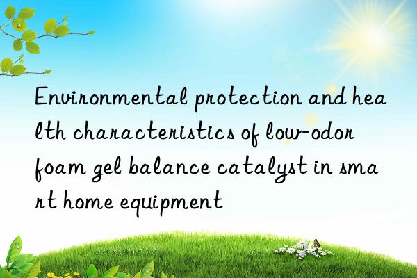 environmental protection and health characteristics of low-odor foam gel balance catalyst in smart home equipment