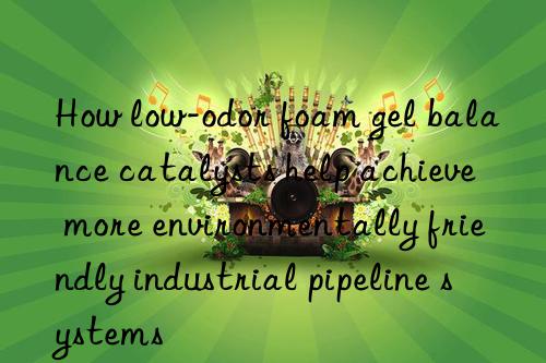 how low-odor foam gel balance catalysts help achieve more environmentally friendly industrial pipeline systems