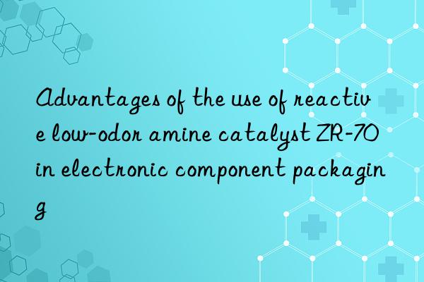 advantages of the use of reactive low-odor amine catalyst zr-70 in electronic component packaging