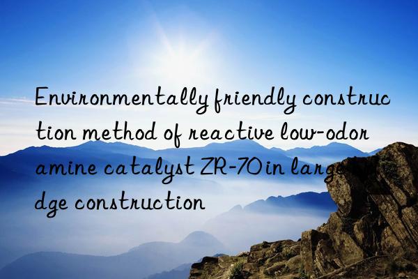 environmentally friendly construction method of reactive low-odor amine catalyst zr-70 in large bridge construction