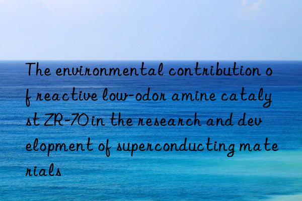 the environmental contribution of reactive low-odor amine catalyst zr-70 in the research and development of superconducting materials