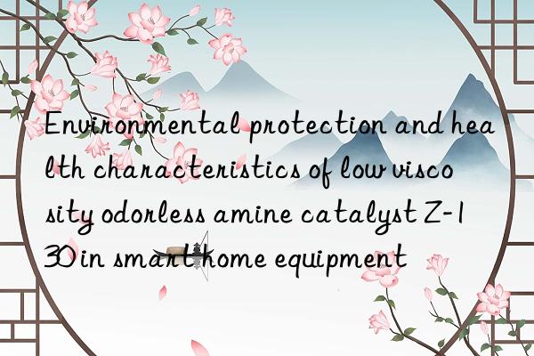 environmental protection and health characteristics of low viscosity odorless amine catalyst z-130 in smart home equipment