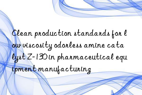 clean production standards for low viscosity odorless amine catalyst z-130 in pharmaceutical equipment manufacturing