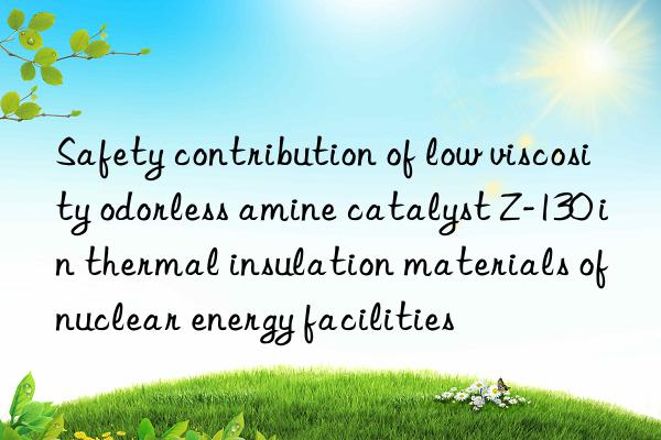 safety contribution of low viscosity odorless amine catalyst z-130 in thermal insulation materials of nuclear energy facilities