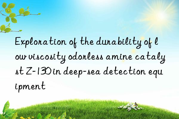 exploration of the durability of low viscosity odorless amine catalyst z-130 in deep-sea detection equipment