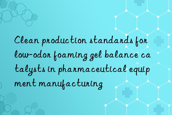 clean production standards for low-odor foaming gel balance catalysts in pharmaceutical equipment manufacturing
