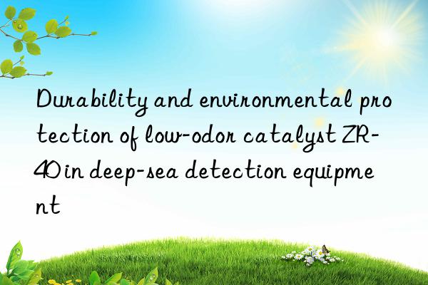 durability and environmental protection of low-odor catalyst zr-40 in deep-sea detection equipment