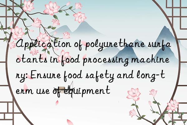 application of polyurethane surfactants in food processing machinery: ensure food safety and long-term use of equipment