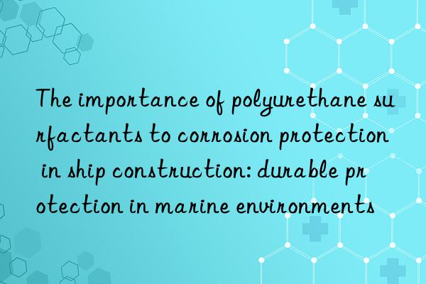 the importance of polyurethane surfactants to corrosion protection in ship construction: durable protection in marine environments