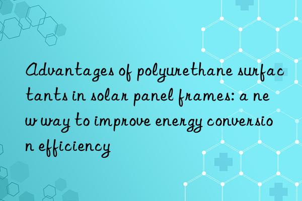 advantages of polyurethane surfactants in solar panel frames: a new way to improve energy conversion efficiency