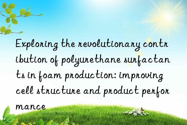 exploring the revolutionary contribution of polyurethane surfactants in foam production: improving cell structure and product performance