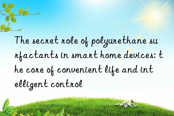 the secret role of polyurethane surfactants in smart home devices: the core of convenient life and intelligent control