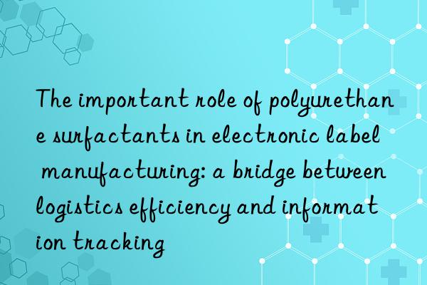 the important role of polyurethane surfactants in electronic label manufacturing: a bridge between logistics efficiency and information tracking