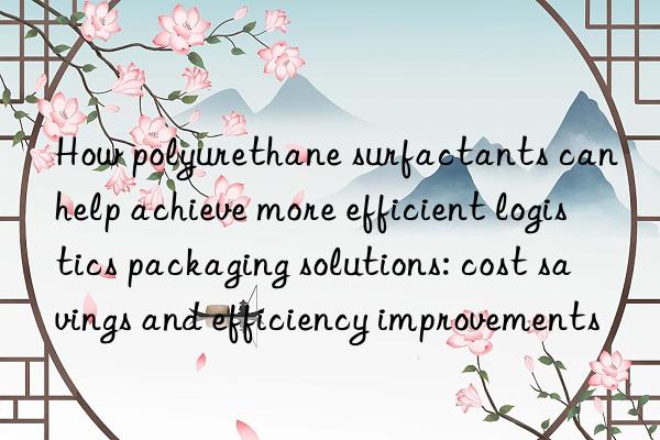 how polyurethane surfactants can help achieve more efficient logistics packaging solutions: cost savings and efficiency improvements