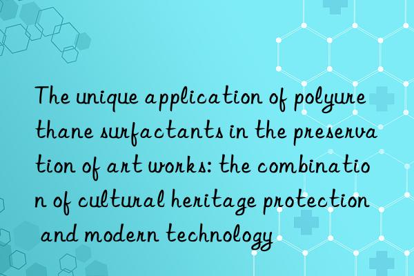 the unique application of polyurethane surfactants in the preservation of art works: the combination of cultural heritage protection and modern technology