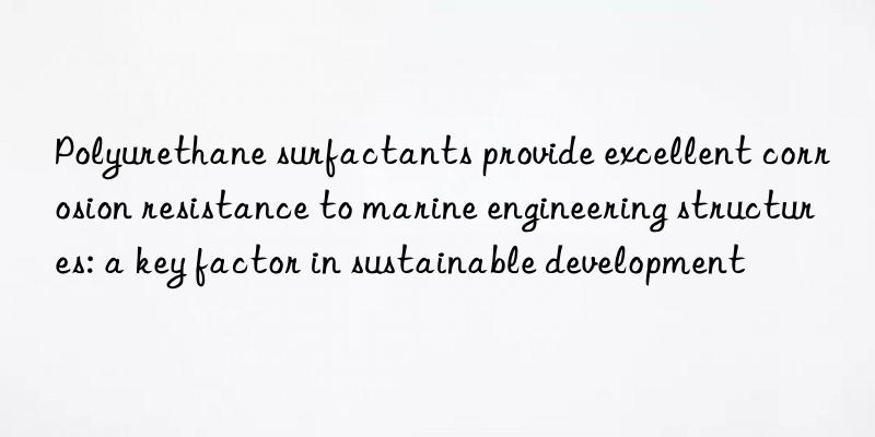 polyurethane surfactants provide excellent corrosion resistance to marine engineering structures: a key factor in sustainable development