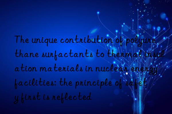 the unique contribution of polyurethane surfactants to thermal insulation materials in nuclear energy facilities: the principle of safety first is reflected