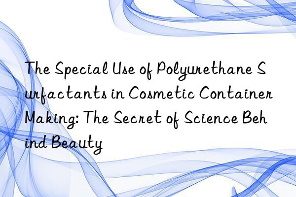 the special use of polyurethane surfactants in cosmetic container making: the secret of science behind beauty
