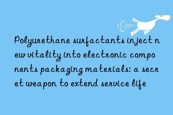 polyurethane surfactants inject new vitality into electronic components packaging materials: a secret weapon to extend service life