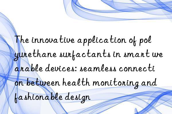 the innovative application of polyurethane surfactants in smart wearable devices: seamless connection between health monitoring and fashionable design
