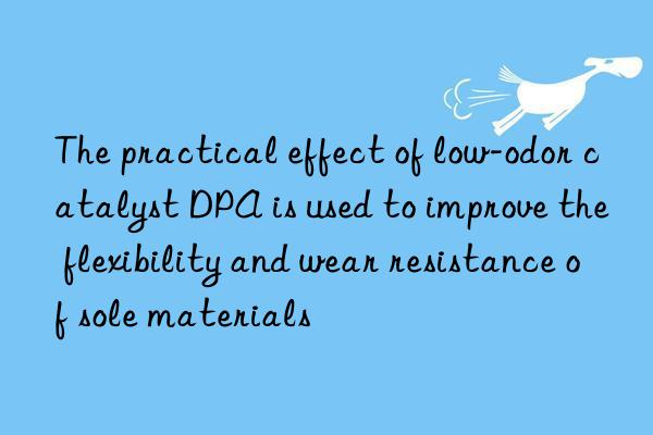 the practical effect of low-odor catalyst dpa is used to improve the flexibility and wear resistance of sole materials