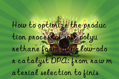 how to optimize the production process of soft polyurethane foam using low-odor catalyst dpa: from raw material selection to finished product inspection