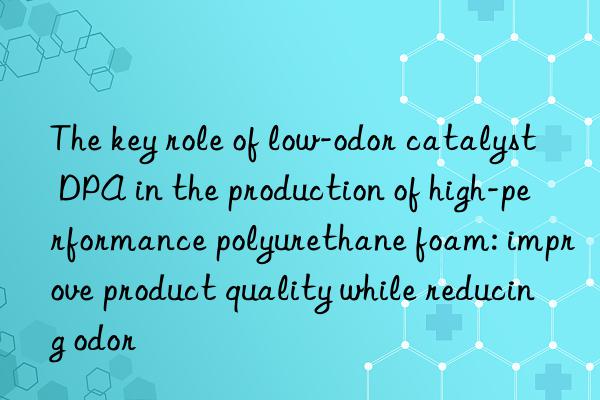 the key role of low-odor catalyst dpa in the production of high-performance polyurethane foam: improve product quality while reducing odor